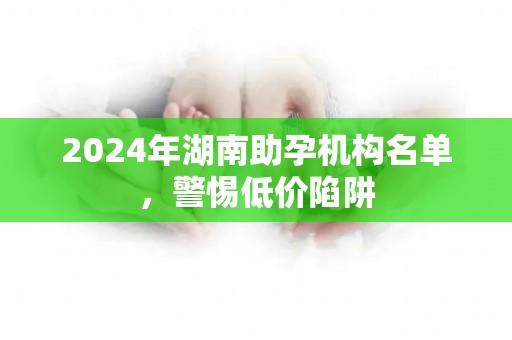 2024年湖南助孕机构名单，警惕低价陷阱