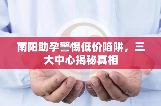 南阳助孕警惕低价陷阱，三大中心揭秘真相