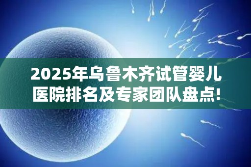 2025年乌鲁木齐试管婴儿医院排名及专家团队盘点!