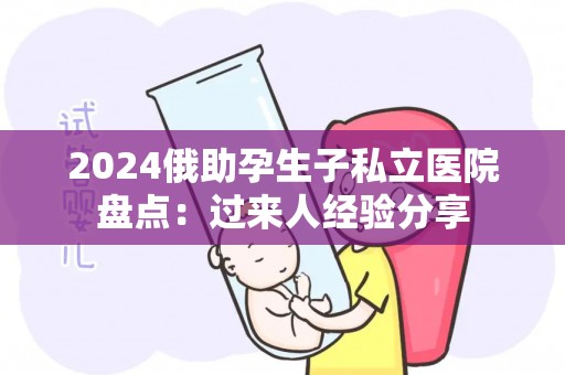 2024俄助孕生子私立医院盘点：过来人经验分享