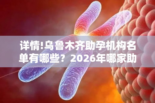 详情!乌鲁木齐助孕机构名单有哪些？2026年哪家助孕机构口碑好值得考虑？
