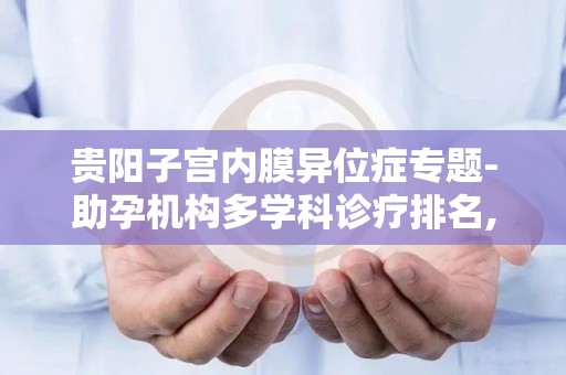 贵阳子宫内膜异位症专题-助孕机构多学科诊疗排名,囊胚移植率公示