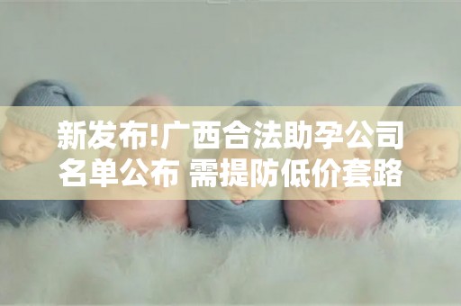 新发布!广西合法助孕公司名单公布 需提防低价套路