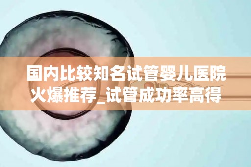 国内比较知名试管婴儿医院火爆推荐_试管成功率高得益于哪方面!