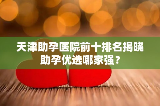 天津助孕医院前十排名揭晓助孕优选哪家强？