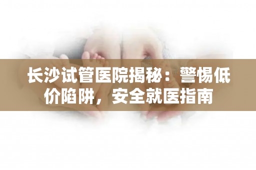 长沙试管医院揭秘：警惕低价陷阱，安全就医指南