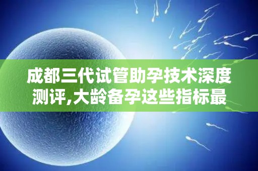 成都三代试管助孕技术深度测评,大龄备孕这些指标最关键!