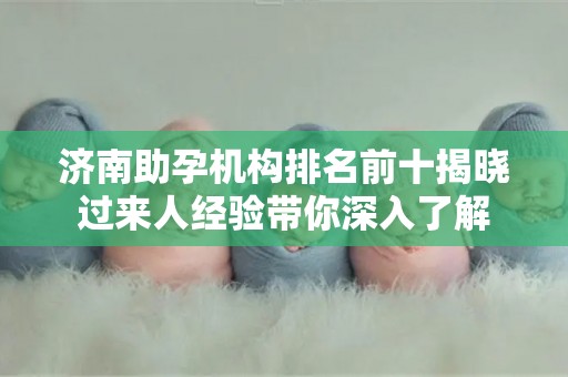 济南助孕机构排名前十揭晓过来人经验带你深入了解