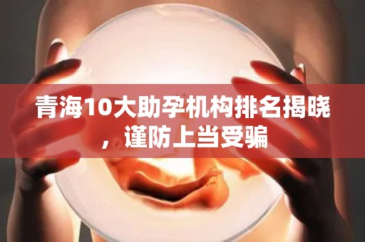 青海10大助孕机构排名揭晓，谨防上当受骗