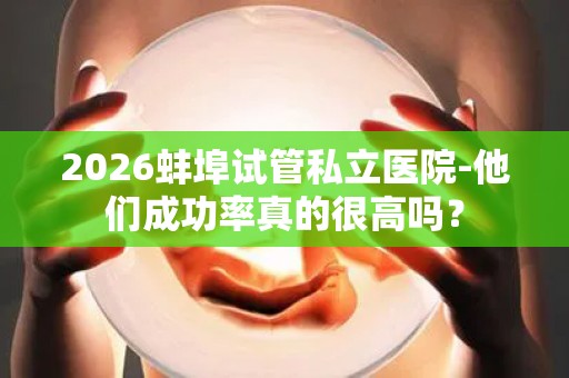 2026蚌埠试管私立医院-他们成功率真的很高吗？