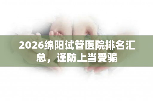 2026绵阳试管医院排名汇总，谨防上当受骗