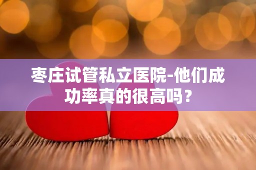 枣庄试管私立医院-他们成功率真的很高吗？