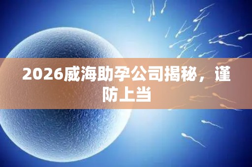 2026威海助孕公司揭秘，谨防上当