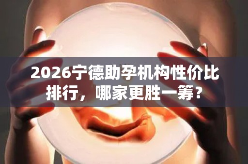 2026宁德助孕机构性价比排行，哪家更胜一筹？