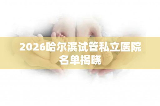 2026哈尔滨试管私立医院名单揭晓