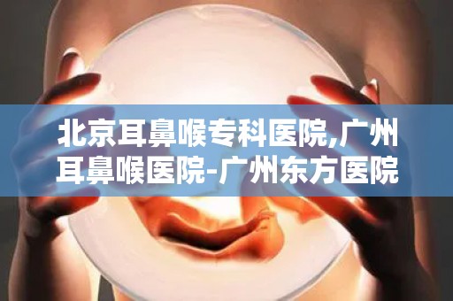 北京耳鼻喉专科医院,广州耳鼻喉医院-广州东方医院耳鼻喉科-广州耳鼻喉科医院哪...