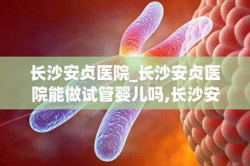 长沙安贞医院_长沙安贞医院能做试管婴儿吗,长沙安贞医院什么科比较出名