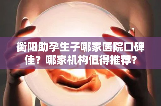 衡阳助孕生子哪家医院口碑佳？哪家机构值得推荐？