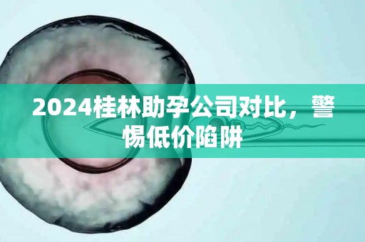 2024桂林助孕公司对比，警惕低价陷阱