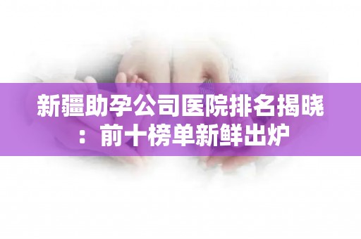 新疆助孕公司医院排名揭晓：前十榜单新鲜出炉