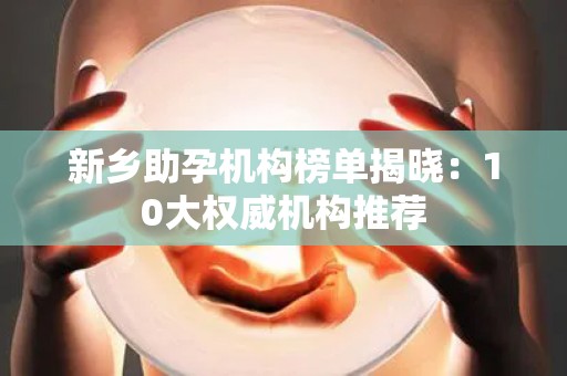 新乡助孕机构榜单揭晓：10大权威机构推荐