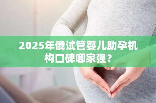 2025年俄试管婴儿助孕机构口碑哪家强？