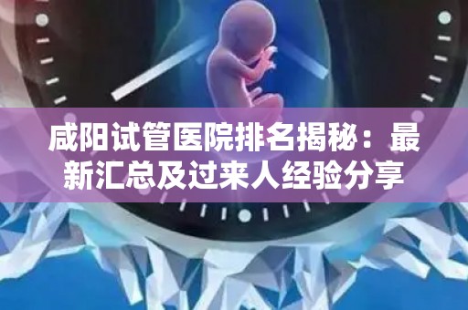 咸阳试管医院排名揭秘：最新汇总及过来人经验分享
