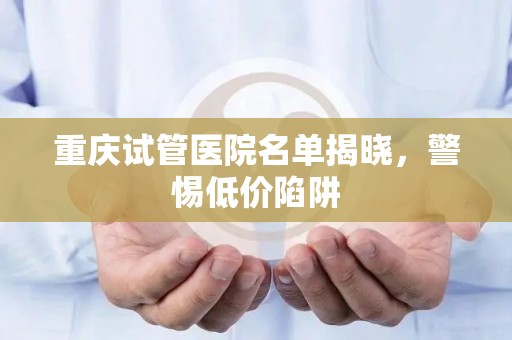 重庆试管医院名单揭晓，警惕低价陷阱