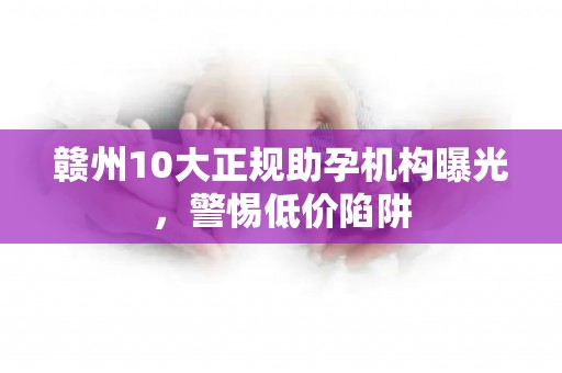 赣州10大正规助孕机构曝光，警惕低价陷阱