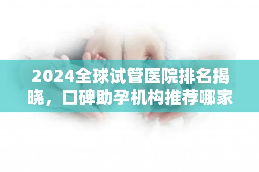 2024全球试管医院排名揭晓，口碑助孕机构推荐哪家？