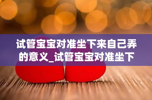 试管宝宝对准坐下来自己弄的意义_试管宝宝对准坐下来自己弄的意义 试管宝宝自慰怎么办_试管文章