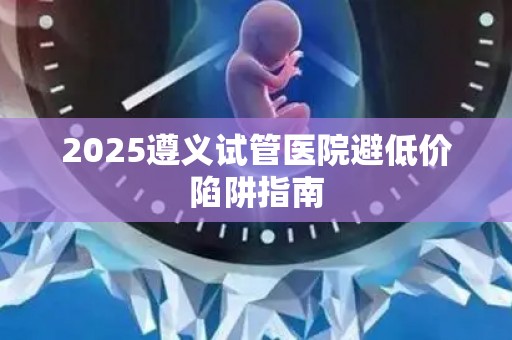 2025遵义试管医院避低价陷阱指南