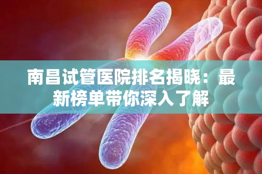 南昌试管医院排名揭晓：最新榜单带你深入了解