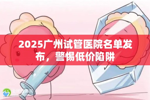 2025广州试管医院名单发布，警惕低价陷阱