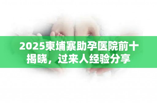 2025柬埔寨助孕医院前十揭晓，过来人经验分享