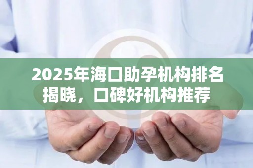 2025年海口助孕机构排名揭晓，口碑好机构推荐