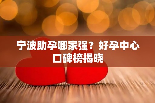 宁波助孕哪家强？好孕中心口碑榜揭晓