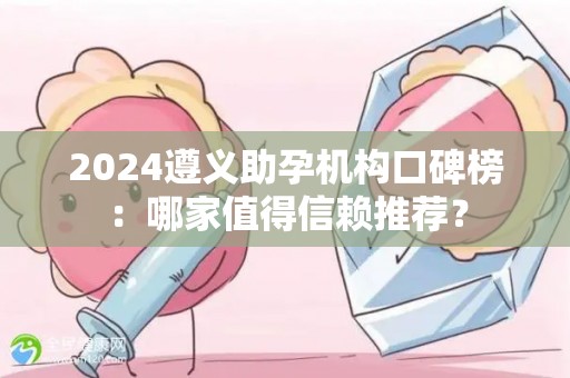 2024遵义助孕机构口碑榜：哪家值得信赖推荐？