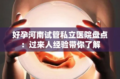 好孕河南试管私立医院盘点：过来人经验带你了解