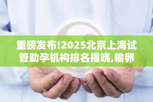 重磅发布!2025北京上海试管助孕机构排名揭晓,输卵管堵塞患者必看!