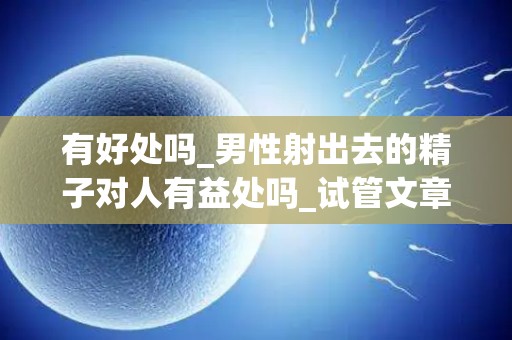 有好处吗_男性射出去的精子对人有益处吗_试管文章