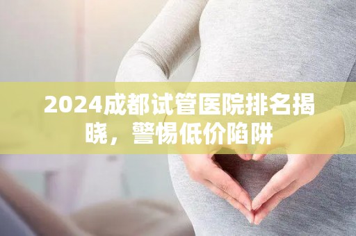 2024成都试管医院排名揭晓，警惕低价陷阱