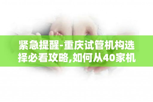 紧急提醒-重庆试管机构选择必看攻略,如何从40家机构筛选TOP3!