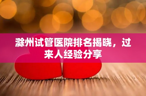 滁州试管医院排名揭晓，过来人经验分享