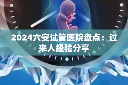 2024六安试管医院盘点：过来人经验分享