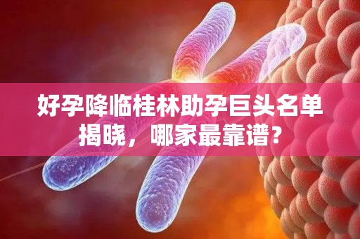 好孕降临桂林助孕巨头名单揭晓，哪家最靠谱？