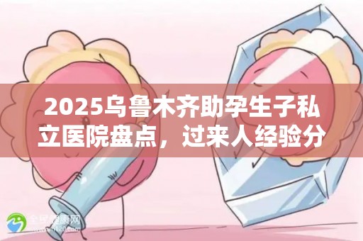2025乌鲁木齐助孕生子私立医院盘点，过来人经验分享
