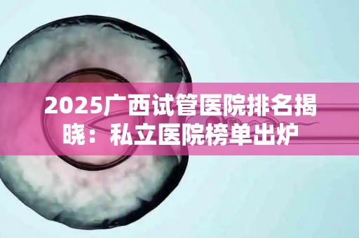 2025广西试管医院排名揭晓：私立医院榜单出炉