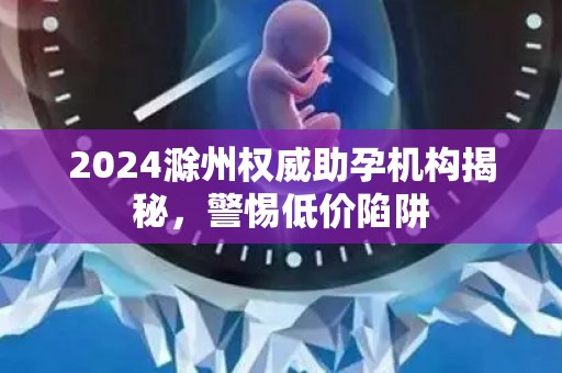 2024滁州权威助孕机构揭秘，警惕低价陷阱