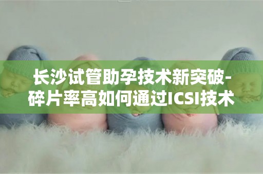 长沙试管助孕技术新突破-碎片率高如何通过ICSI技术解决？